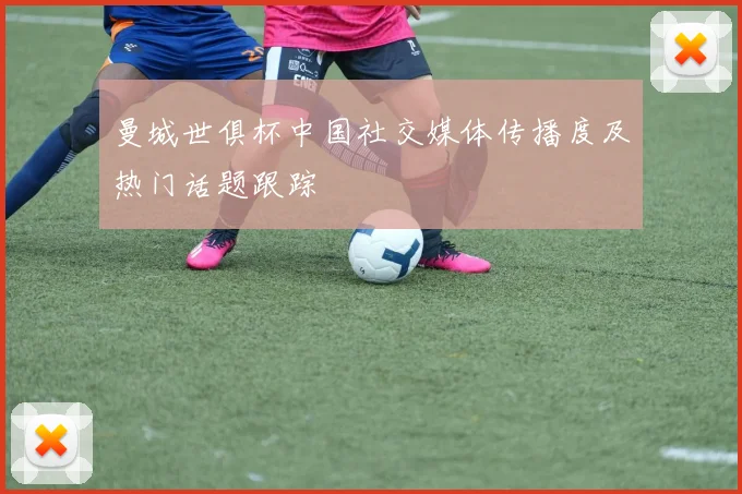 曼城世俱杯中国社交媒体传播度及热门话题跟踪